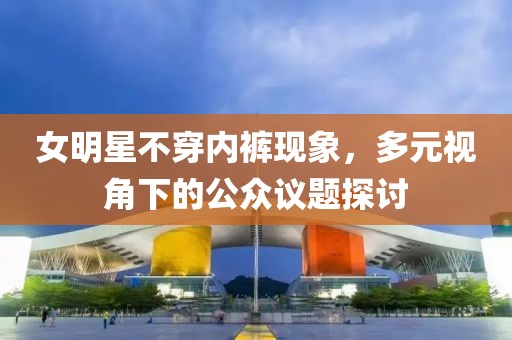 女明星不穿内裤现象，多元视角下的公众议题探讨