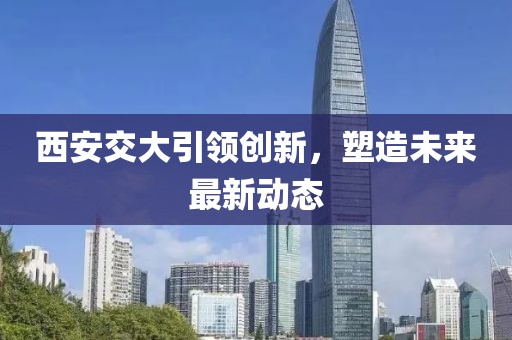 西安交大引领创新，塑造未来最新动态