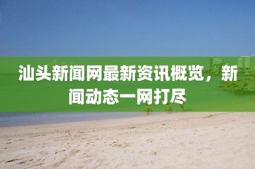 汕头新闻网最新资讯概览，新闻动态一网打尽