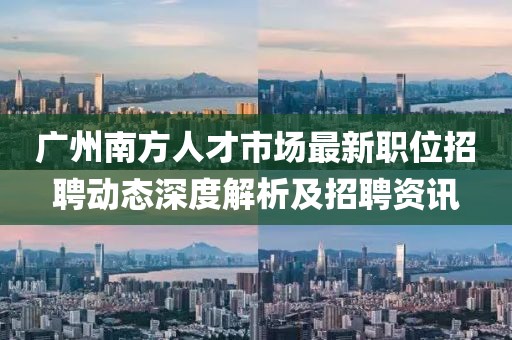 广州南方人才市场最新职位招聘动态深度解析及招聘资讯