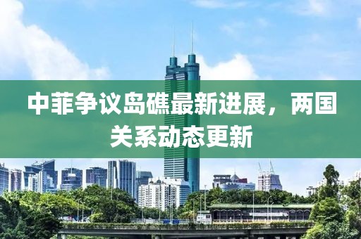 中菲争议岛礁最新进展，两国关系动态更新