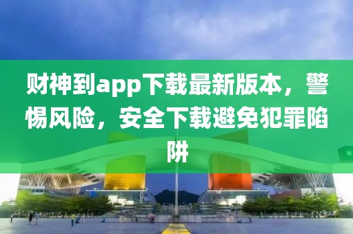 财神到app下载最新版本，警惕风险，安全下载避免犯罪陷阱
