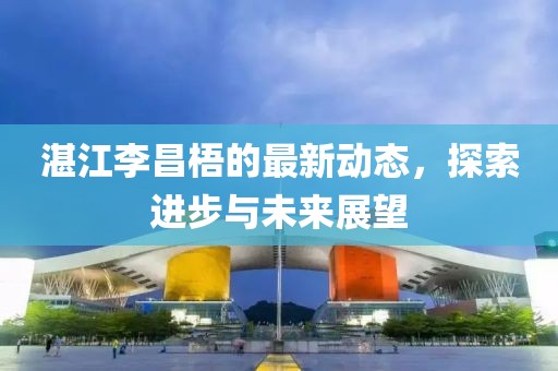 湛江李昌梧的最新动态，探索进步与未来展望