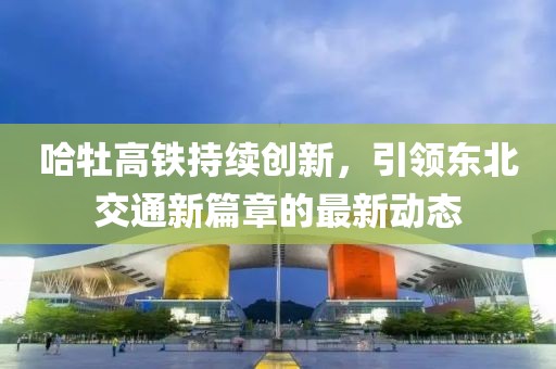 哈牡高铁持续创新，引领东北交通新篇章的最新动态