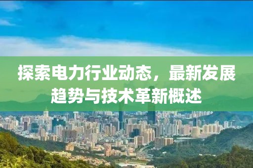 探索电力行业动态，最新发展趋势与技术革新概述