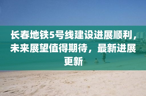 长春地铁5号线建设进展顺利，未来展望值得期待，最新进展更新