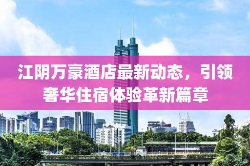 江阴万豪酒店最新动态，引领奢华住宿体验革新篇章