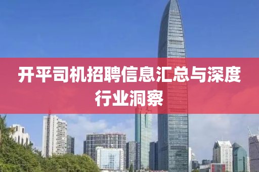 开平司机招聘信息汇总与深度行业洞察