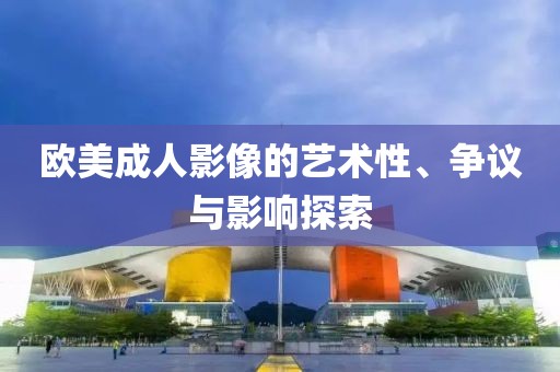 欧美成人影像的艺术性、争议与影响探索