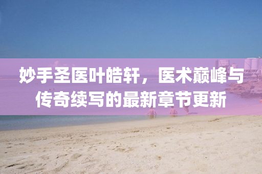妙手圣医叶皓轩，医术巅峰与传奇续写的最新章节更新
