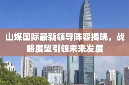 山煤国际最新领导阵容揭晓，战略展望引领未来发展