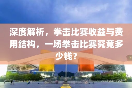 深度解析，拳击比赛收益与费用结构，一场拳击比赛究竟多少钱？
