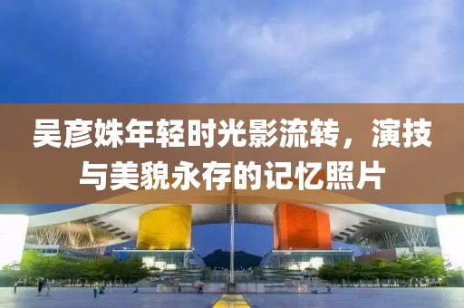 吴彦姝年轻时光影流转，演技与美貌永存的记忆照片