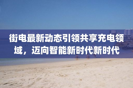 街电最新动态引领共享充电领域，迈向智能新时代新时代