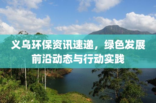 义乌环保资讯速递，绿色发展前沿动态与行动实践