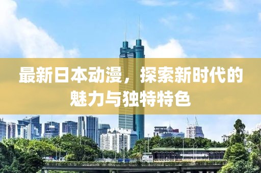 最新日本动漫，探索新时代的魅力与独特特色