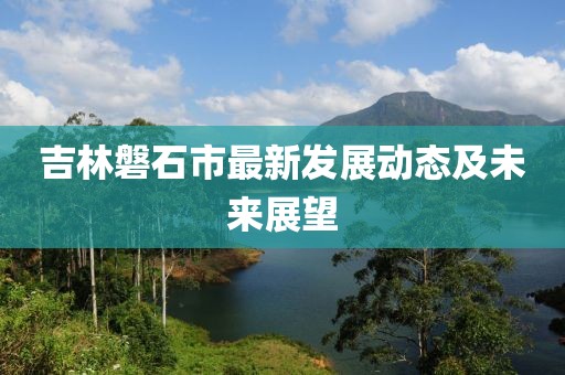 吉林磐石市最新发展动态及未来展望