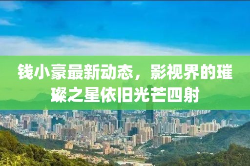 钱小豪最新动态，影视界的璀璨之星依旧光芒四射