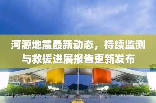 河源地震最新动态，持续监测与救援进展报告更新发布