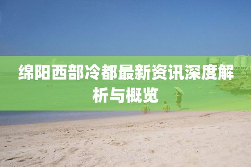 绵阳西部冷都最新资讯深度解析与概览