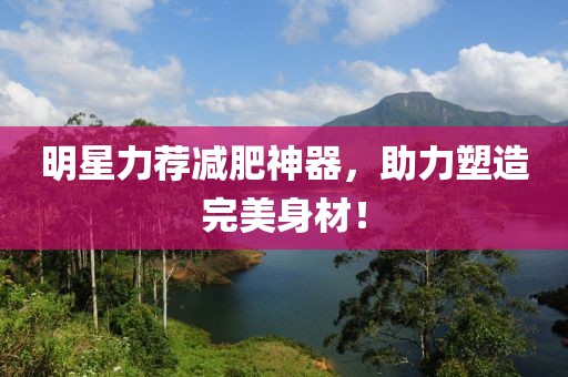 明星力荐减肥神器，助力塑造完美身材！