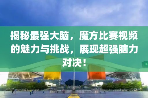 揭秘最强大脑，魔方比赛视频的魅力与挑战，展现超强脑力对决！