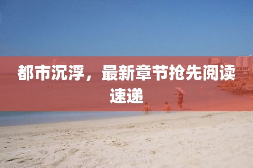 都市沉浮，最新章节抢先阅读速递