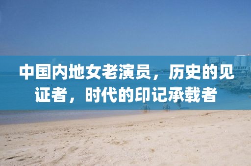 中国内地女老演员，历史的见证者，时代的印记承载者