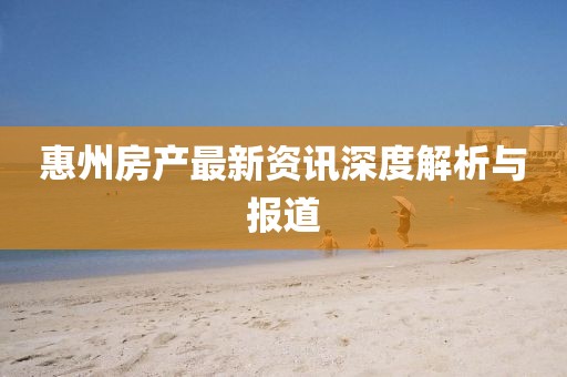 惠州房产最新资讯深度解析与报道