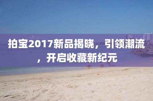 拍宝2017新品揭晓，引领潮流，开启收藏新纪元