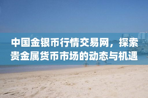 中国金银币行情交易网，探索贵金属货币市场的动态与机遇