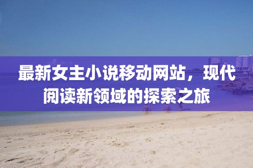 最新女主小说移动网站，现代阅读新领域的探索之旅