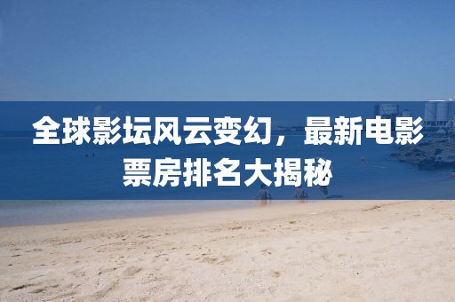 全球影坛风云变幻，最新电影票房排名大揭秘