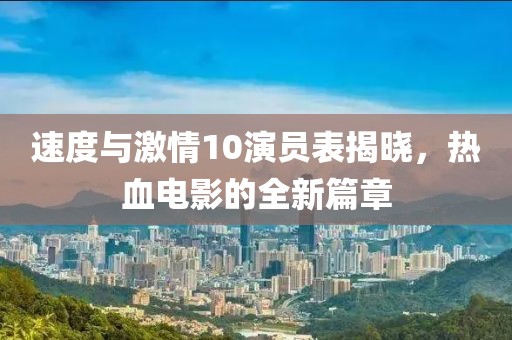 速度与激情10演员表揭晓，热血电影的全新篇章