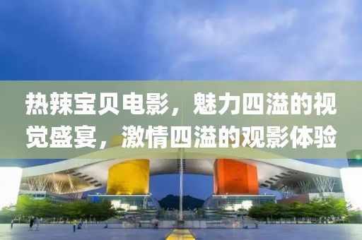 热辣宝贝电影，魅力四溢的视觉盛宴，激情四溢的观影体验