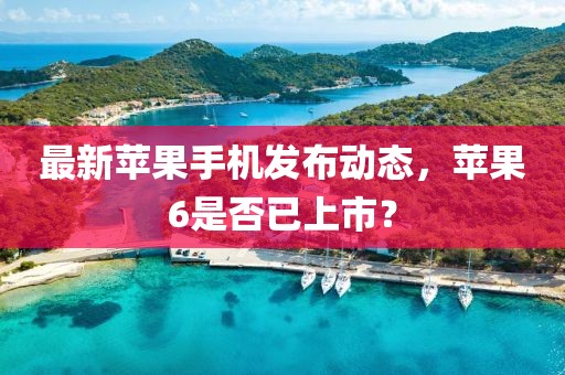 最新苹果手机发布动态，苹果6是否已上市？