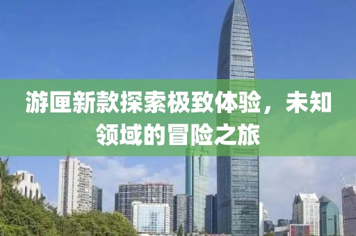 游匣新款探索极致体验，未知领域的冒险之旅