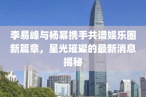 李易峰与杨幂携手共谱娱乐圈新篇章，星光璀璨的最新消息揭秘