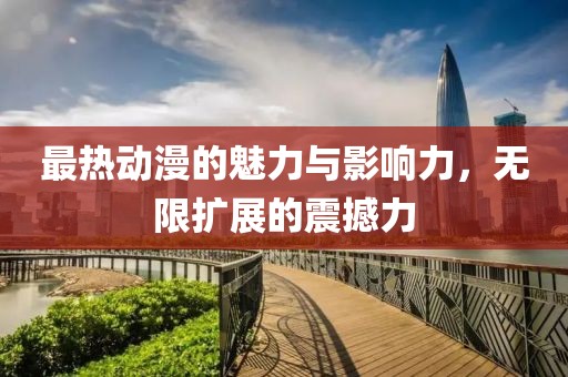 最热动漫的魅力与影响力，无限扩展的震撼力