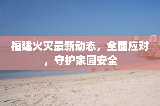 福建火灾最新动态，全面应对，守护家园安全