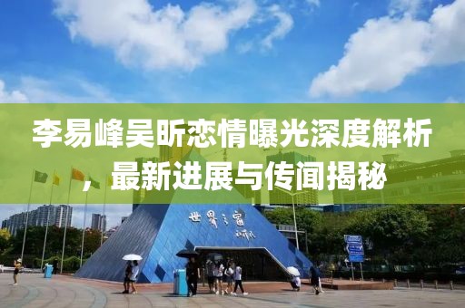 李易峰吴昕恋情曝光深度解析，最新进展与传闻揭秘