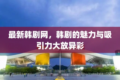 最新韩剧网，韩剧的魅力与吸引力大放异彩