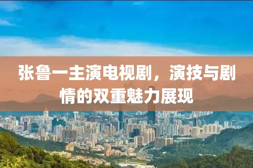张鲁一主演电视剧，演技与剧情的双重魅力展现