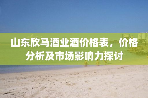 山东欣马酒业酒价格表，价格分析及市场影响力探讨