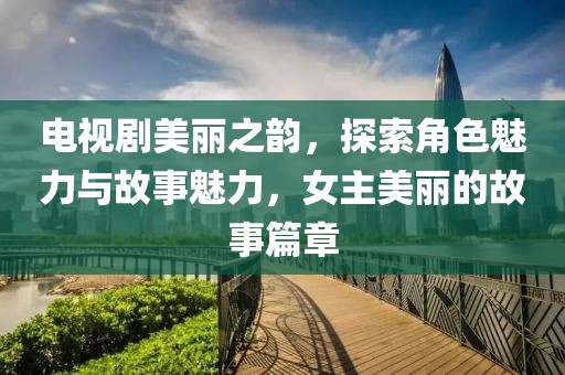电视剧美丽之韵，探索角色魅力与故事魅力，女主美丽的故事篇章