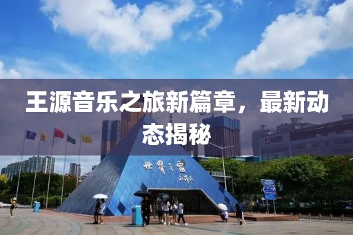 王源音乐之旅新篇章，最新动态揭秘