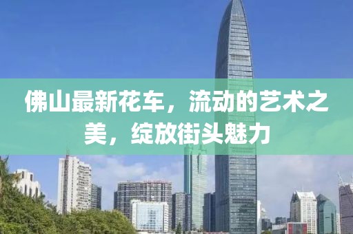 佛山最新花车，流动的艺术之美，绽放街头魅力