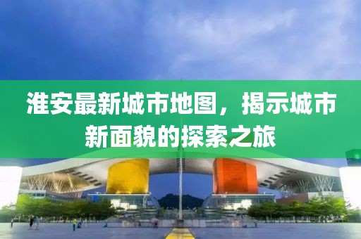 淮安最新城市地图，揭示城市新面貌的探索之旅