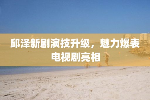 邱泽新剧演技升级，魅力爆表电视剧亮相