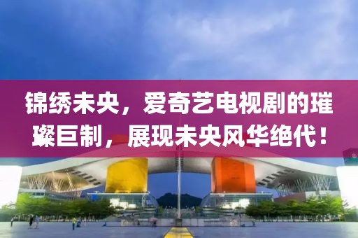 锦绣未央，爱奇艺电视剧的璀璨巨制，展现未央风华绝代！